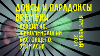 Доксы и парадоксы времени. Лекция 40. Время в феноменологии. Настоящее и его окрестности. Гештальт. Этимасия. Экстатические горизонты.